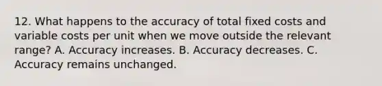 12. What happens to the accuracy of total fixed costs and variable costs per unit when we move outside the relevant range? A. Accuracy increases. B. Accuracy decreases. C. Accuracy remains unchanged.