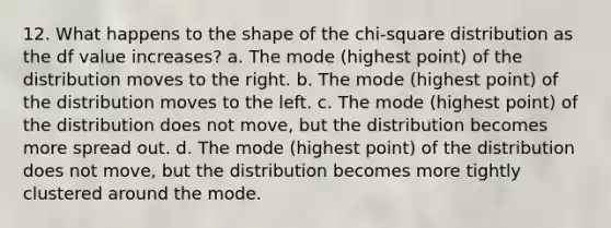 12. What happens to the shape of the chi-square distribution as the df value increases? a. The mode (highest point) of the distribution moves to the right. b. The mode (highest point) of the distribution moves to the left. c. The mode (highest point) of the distribution does not move, but the distribution becomes more spread out. d. The mode (highest point) of the distribution does not move, but the distribution becomes more tightly clustered around the mode.