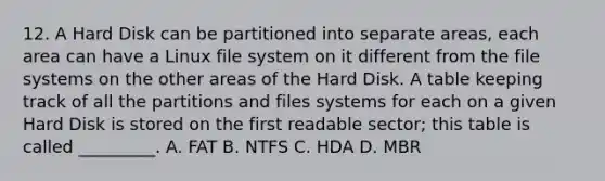 12. A Hard Disk can be partitioned into separate areas, each area can have a Linux file system on it different from the file systems on the other areas of the Hard Disk. A table keeping track of all the partitions and files systems for each on a given Hard Disk is stored on the first readable sector; this table is called _________. A. FAT B. NTFS C. HDA D. MBR