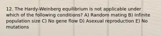 12. The Hardy-Weinberg equilibrium is not applicable under which of the following conditions? A) Random mating B) Infinite population size C) No gene flow D) Asexual reproduction E) No mutations