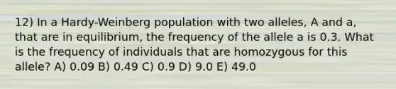 12) In a Hardy-Weinberg population with two alleles, A and a, that are in equilibrium, the frequency of the allele a is 0.3. What is the frequency of individuals that are homozygous for this allele? A) 0.09 B) 0.49 C) 0.9 D) 9.0 E) 49.0