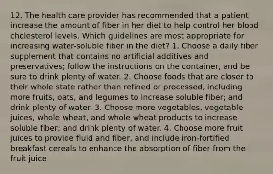 12. The health care provider has recommended that a patient increase the amount of fiber in her diet to help control her blood cholesterol levels. Which guidelines are most appropriate for increasing water-soluble fiber in the diet? 1. Choose a daily fiber supplement that contains no artificial additives and preservatives; follow the instructions on the container, and be sure to drink plenty of water. 2. Choose foods that are closer to their whole state rather than refined or processed, including more fruits, oats, and legumes to increase soluble fiber; and drink plenty of water. 3. Choose more vegetables, vegetable juices, whole wheat, and whole wheat products to increase soluble fiber; and drink plenty of water. 4. Choose more fruit juices to provide fluid and fiber, and include iron-fortified breakfast cereals to enhance the absorption of fiber from the fruit juice