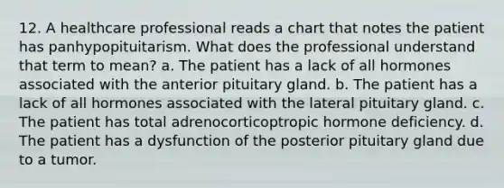 12. A healthcare professional reads a chart that notes the patient has panhypopituitarism. What does the professional understand that term to mean? a. The patient has a lack of all hormones associated with the anterior pituitary gland. b. The patient has a lack of all hormones associated with the lateral pituitary gland. c. The patient has total adrenocorticoptropic hormone deficiency. d. The patient has a dysfunction of the posterior pituitary gland due to a tumor.