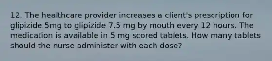 12. The healthcare provider increases a client's prescription for glipizide 5mg to glipizide 7.5 mg by mouth every 12 hours. The medication is available in 5 mg scored tablets. How many tablets should the nurse administer with each dose?