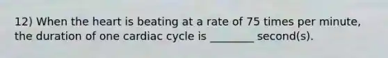 12) When the heart is beating at a rate of 75 times per minute, the duration of one cardiac cycle is ________ second(s).