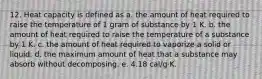 12. Heat capacity is defined as a. the amount of heat required to raise the temperature of 1 gram of substance by 1 K. b. the amount of heat required to raise the temperature of a substance by 1 K. c. the amount of heat required to vaporize a solid or liquid. d. the maximum amount of heat that a substance may absorb without decomposing. e. 4.18 cal/g⋅K.