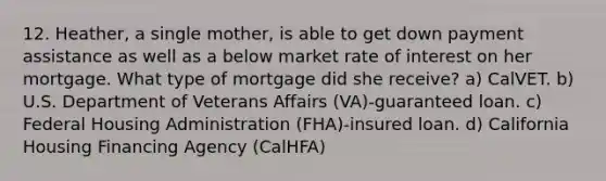 12. Heather, a single mother, is able to get down payment assistance as well as a below market rate of interest on her mortgage. What type of mortgage did she receive? a) CalVET. b) U.S. Department of Veterans Affairs (VA)-guaranteed loan. c) Federal Housing Administration (FHA)-insured loan. d) California Housing Financing Agency (CalHFA)