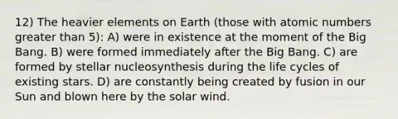 12) The heavier elements on Earth (those with atomic numbers greater than 5): A) were in existence at the moment of the Big Bang. B) were formed immediately after the Big Bang. C) are formed by stellar nucleosynthesis during the life cycles of existing stars. D) are constantly being created by fusion in our Sun and blown here by the solar wind.