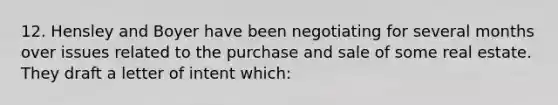 12. Hensley and Boyer have been negotiating for several months over issues related to the purchase and sale of some real estate. They draft a letter of intent which: