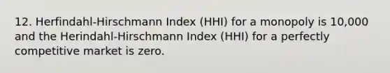 12. Herfindahl-Hirschmann Index (HHI) for a monopoly is 10,000 and the Herindahl-Hirschmann Index (HHI) for a perfectly competitive market is zero.