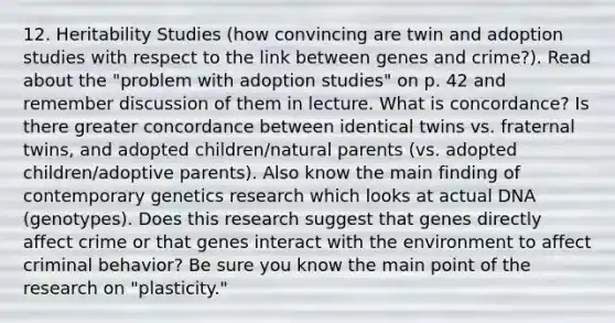 12. Heritability Studies (how convincing are twin and adoption studies with respect to the link between genes and crime?). Read about the "problem with adoption studies" on p. 42 and remember discussion of them in lecture. What is concordance? Is there greater concordance between identical twins vs. fraternal twins, and adopted children/natural parents (vs. adopted children/adoptive parents). Also know the main finding of contemporary genetics research which looks at actual DNA (genotypes). Does this research suggest that genes directly affect crime or that genes interact with the environment to affect criminal behavior? Be sure you know the main point of the research on "plasticity."