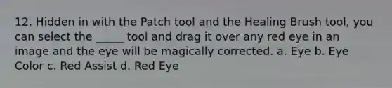 12. Hidden in with the Patch tool and the Healing Brush tool, you can select the _____ tool and drag it over any red eye in an image and the eye will be magically corrected. a. Eye b. Eye Color c. Red Assist d. Red Eye