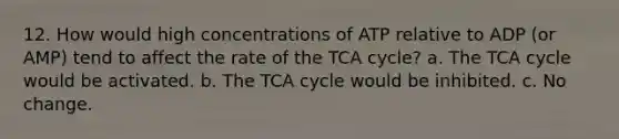 12. How would high concentrations of ATP relative to ADP (or AMP) tend to affect the rate of the TCA cycle? a. The TCA cycle would be activated. b. The TCA cycle would be inhibited. c. No change.