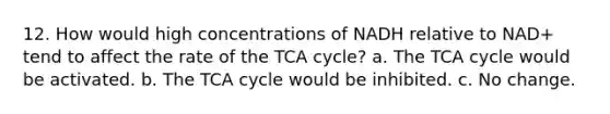 12. How would high concentrations of NADH relative to NAD+ tend to affect the rate of the TCA cycle? a. The TCA cycle would be activated. b. The TCA cycle would be inhibited. c. No change.