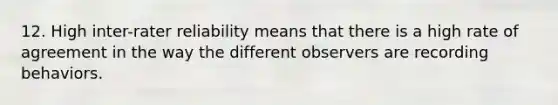 12. High inter-rater reliability means that there is a high rate of agreement in the way the different observers are recording behaviors.