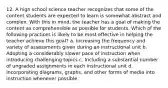 12. A high school science teacher recognizes that some of the content students are expected to learn is somewhat abstract and complex. With this in mind, the teacher has a goal of making the content as comprehensible as possible for students. Which of the following practices is likely to be most effective in helping the teacher achieve this goal? a. Increasing the frequency and variety of assessments given during an instructional unit b. Adopting a considerably slower pace of instruction when introducing challenging topics c. Including a substantial number of ungraded assignments in each instructional unit d. Incorporating diagrams, graphs, and other forms of media into instruction whenever possible