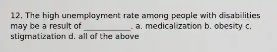 12. The high unemployment rate among people with disabilities may be a result of ____________. a. medicalization b. obesity c. stigmatization d. all of the above