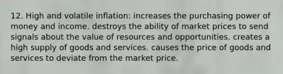 12. High and volatile inflation: increases the purchasing power of money and income. destroys the ability of market prices to send signals about the value of resources and opportunities. creates a high supply of goods and services. causes the price of goods and services to deviate from the market price.