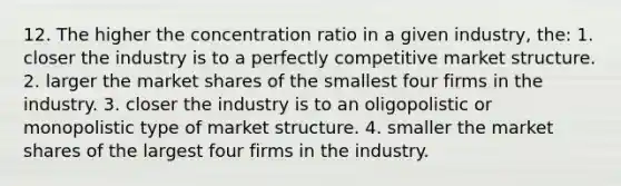 12. The higher the concentration ratio in a given industry, the: 1. closer the industry is to a perfectly competitive market structure. 2. larger the market shares of the smallest four firms in the industry. 3. closer the industry is to an oligopolistic or monopolistic type of market structure. 4. smaller the market shares of the largest four firms in the industry.