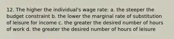 12. The higher the individual's wage rate: a. the steeper the budget constraint b. the lower the marginal rate of substitution of leisure for income c. the greater the desired number of hours of work d. the greater the desired number of hours of leisure