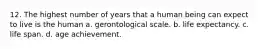 12. The highest number of years that a human being can expect to live is the human a. gerontological scale. b. life expectancy. c. life span. d. age achievement.