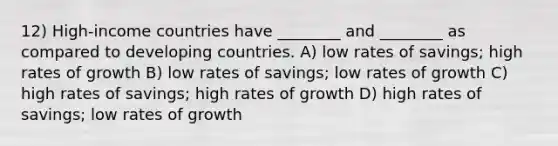 12) High-income countries have ________ and ________ as compared to developing countries. A) low rates of savings; high rates of growth B) low rates of savings; low rates of growth C) high rates of savings; high rates of growth D) high rates of savings; low rates of growth