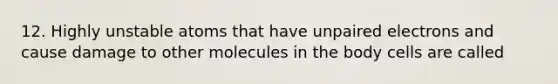 12. Highly unstable atoms that have unpaired electrons and cause damage to other molecules in the body cells are called