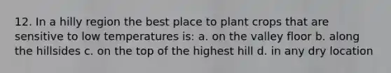 12. In a hilly region the best place to plant crops that are sensitive to low temperatures is: a. on the valley floor b. along the hillsides c. on the top of the highest hill d. in any dry location