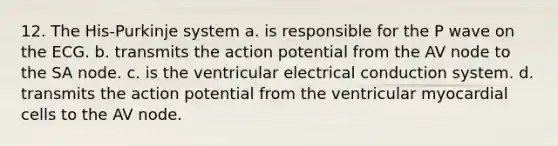 12. The His-Purkinje system a. is responsible for the P wave on the ECG. b. transmits the action potential from the AV node to the SA node. c. is the ventricular electrical conduction system. d. transmits the action potential from the ventricular myocardial cells to the AV node.