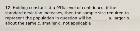 12. Holding constant at a 95% level of confidence, if the <a href='https://www.questionai.com/knowledge/kqGUr1Cldy-standard-deviation' class='anchor-knowledge'>standard deviation</a> increases, then the sample size required to represent the population in question will be _______. a. larger b. about the same c. smaller d. not applicable