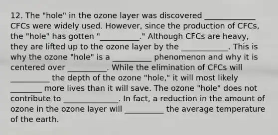 12. The "hole" in the ozone layer was discovered _____________ CFCs were widely used. However, since the production of CFCs, the "hole" has gotten "__________." Although CFCs are heavy, they are lifted up to the ozone layer by the ____________. This is why the ozone "hole" is a __________ phenomenon and why it is centered over __________. While the elimination of CFCs will __________ the depth of the ozone "hole," it will most likely ________ more lives than it will save. The ozone "hole" does not contribute to ______________. In fact, a reduction in the amount of ozone in the ozone layer will __________ the average temperature of the earth.