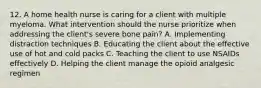 12. A home health nurse is caring for a client with multiple myeloma. What intervention should the nurse prioritize when addressing the client's severe bone pain? A. Implementing distraction techniques B. Educating the client about the effective use of hot and cold packs C. Teaching the client to use NSAIDs effectively D. Helping the client manage the opioid analgesic regimen