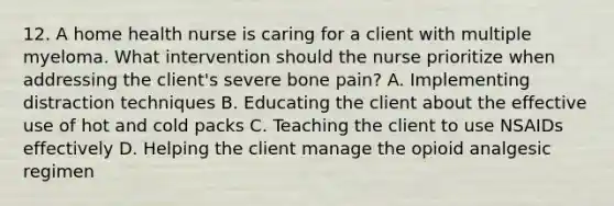 12. A home health nurse is caring for a client with multiple myeloma. What intervention should the nurse prioritize when addressing the client's severe bone pain? A. Implementing distraction techniques B. Educating the client about the effective use of hot and cold packs C. Teaching the client to use NSAIDs effectively D. Helping the client manage the opioid analgesic regimen