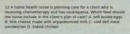 12 A home health nurse is planning care for a client who is receiving chemotherapy and has neutropenia. Which food should the nurse include in the client's plan of care? A. soft boiled eggs B. brie cheese made with unpasteurized milk C. cold deli-meat sandwiches D. baked chicken