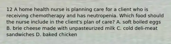 12 A home health nurse is planning care for a client who is receiving chemotherapy and has neutropenia. Which food should the nurse include in the client's plan of care? A. soft boiled eggs B. brie cheese made with unpasteurized milk C. cold deli-meat sandwiches D. baked chicken