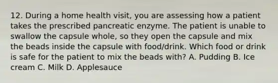 12. During a home health visit, you are assessing how a patient takes the prescribed pancreatic enzyme. The patient is unable to swallow the capsule whole, so they open the capsule and mix the beads inside the capsule with food/drink. Which food or drink is safe for the patient to mix the beads with? A. Pudding B. Ice cream C. Milk D. Applesauce