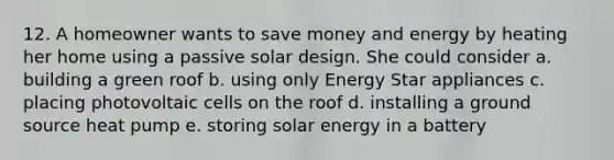 12. A homeowner wants to save money and energy by heating her home using a passive solar design. She could consider a. building a green roof b. using only Energy Star appliances c. placing photovoltaic cells on the roof d. installing a ground source heat pump e. storing solar energy in a battery