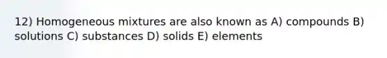 12) Homogeneous mixtures are also known as A) compounds B) solutions C) substances D) solids E) elements