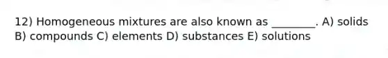 12) Homogeneous mixtures are also known as ________. A) solids B) compounds C) elements D) substances E) solutions