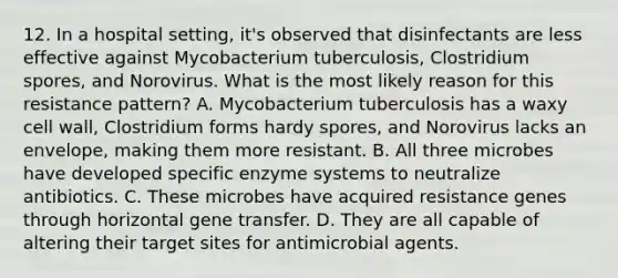 12. In a hospital setting, it's observed that disinfectants are less effective against Mycobacterium tuberculosis, Clostridium spores, and Norovirus. What is the most likely reason for this resistance pattern? A. Mycobacterium tuberculosis has a waxy cell wall, Clostridium forms hardy spores, and Norovirus lacks an envelope, making them more resistant. B. All three microbes have developed specific enzyme systems to neutralize antibiotics. C. These microbes have acquired resistance genes through horizontal gene transfer. D. They are all capable of altering their target sites for antimicrobial agents.