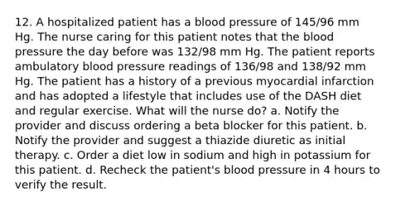 12. A hospitalized patient has a <a href='https://www.questionai.com/knowledge/kD0HacyPBr-blood-pressure' class='anchor-knowledge'>blood pressure</a> of 145/96 mm Hg. The nurse caring for this patient notes that <a href='https://www.questionai.com/knowledge/k7oXMfj7lk-the-blood' class='anchor-knowledge'>the blood</a> pressure the day before was 132/98 mm Hg. The patient reports ambulatory blood pressure readings of 136/98 and 138/92 mm Hg. The patient has a history of a previous myocardial infarction and has adopted a lifestyle that includes use of the DASH diet and regular exercise. What will the nurse do? a. Notify the provider and discuss ordering a beta blocker for this patient. b. Notify the provider and suggest a thiazide diuretic as initial therapy. c. Order a diet low in sodium and high in potassium for this patient. d. Recheck the patient's blood pressure in 4 hours to verify the result.