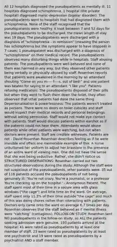 All 12 hospitals diagnosed the pseudopatients as mentally ill. 11 hospitals diagnosed schizophrenia, 1 hospital (the private hospital) diagnosed manic-depression (bipolar disorder). The pseudopatients went to hospitals that had diagnosed them with schizophrenia. None of the staff recognised that the pseudopatients were healthy. It took between 7 and 52 days for the pseudopatients to be discharged; the mean length of stay was 19 days. The pseudopatients were discharged with a diagnosis of "schizophrenia - in remission" (meaning the person has schizophrenia but the symptoms appear to have stopped) in 7 cases; 1 pseudopatient was discharged with a diagnosis of "schizophrenia" on their medical record. The pseudopatients observed many disturbing things while in hospitals. Staff abusing patients: The pseudopatients were well-behaved and none of them was harmed in any way, but they observed other patients being verbally or physically abused by staff. Rosenhan reports that patients were awakened in the morning by an attendant shouting "Come on you m---- f----s, out of bed!" and one patient was beaten for saying to an attendant "I like you". Patients refusing medication: The pseudopatients disposed of their pills but when they went to flush them down the toilet, they often observed that other patients had done the same thing Depersonalisation & powerlessness: The patients weren't treated as persons. There were no doors on toilet cubicles and staff would inspect their medical records and personal belongings without asking permission. Staff would not make eye contact with patients. Staff would discuss patients within earshot as if the patients could not hear them. Attendants would abuse patients while other patients were watching, but not when doctors were present. Staff are credible witnesses. Patients are not - David Rosenhan Rosenhan describes feeling as if he were invisible and offers one memorable example of this: A nurse unbuttoned her uniform to adjust her brassiere in the presence of an entire ward of viewing men. One did not have the sense that she was being seductive. Rather, she didn't notice us. STRUCTURED OBSERVATIONS: Rosenhan carried out two structured observations during the study: Although the staff were not suspicious of the pseudopatients, other patients were. 35 out of 118 patients accused the pseudopatients of not being genuinely ill: 'You're not crazy. You're a journalist, or a professor You're checking up on the hospital.' - Anonymous Patient. The staff spent most of their time in a secure area with glass windows ("the cage") and little time on the ward. On average, staff spent only 11.3% of their time outside "the cage" and much of this was doing chores rather than interacting with patients. Doctors only came onto the ward on average 6.7 times per day. Rosenhan observes that the staff behaved as if mental illness were "catching" (contagious). FOLLOW-ON STUDY: Rosenhan sent NO pseudopatients in the follow-on study, so ALL the patients seeking admission were genuine. 193 patients arrived at the hospital: 41 were rated as pseudopatients by at least one member of staff, 23 were rated as pseudopatients by at least one psychiatrist and 19 were rated as pseudopatients by a psychiatrist AND a staff member.