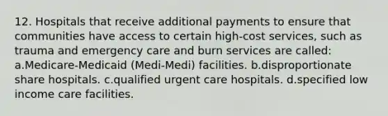 12. Hospitals that receive additional payments to ensure that communities have access to certain high-cost services, such as trauma and emergency care and burn services are called: a.Medicare-Medicaid (Medi-Medi) facilities. b.disproportionate share hospitals. c.qualified urgent care hospitals. d.specified low income care facilities.