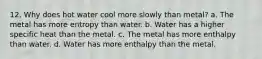 12. Why does hot water cool more slowly than metal? a. The metal has more entropy than water. b. Water has a higher specific heat than the metal. c. The metal has more enthalpy than water. d. Water has more enthalpy than the metal.