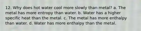 12. Why does hot water cool more slowly than metal? a. The metal has more entropy than water. b. Water has a higher specific heat than the metal. c. The metal has more enthalpy than water. d. Water has more enthalpy than the metal.