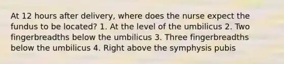 At 12 hours after delivery, where does the nurse expect the fundus to be located? 1. At the level of the umbilicus 2. Two fingerbreadths below the umbilicus 3. Three fingerbreadths below the umbilicus 4. Right above the symphysis pubis