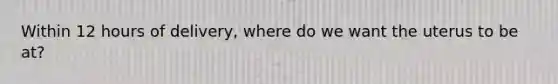 Within 12 hours of delivery, where do we want the uterus to be at?