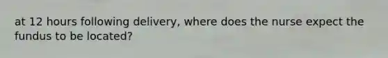 at 12 hours following delivery, where does the nurse expect the fundus to be located?
