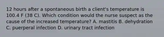 12 hours after a spontaneous birth a client's temperature is 100.4 F (38 C). Which condition would the nurse suspect as the cause of the increased temperature? A. mastitis B. dehydration C. puerperal infection D. urinary tract infection