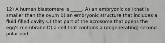 12) A human blastomere is _____. A) an embryonic cell that is smaller than the ovum B) an embryonic structure that includes a fluid-filled cavity C) that part of the acrosome that opens the egg's membrane D) a cell that contains a (degenerating) second polar bod